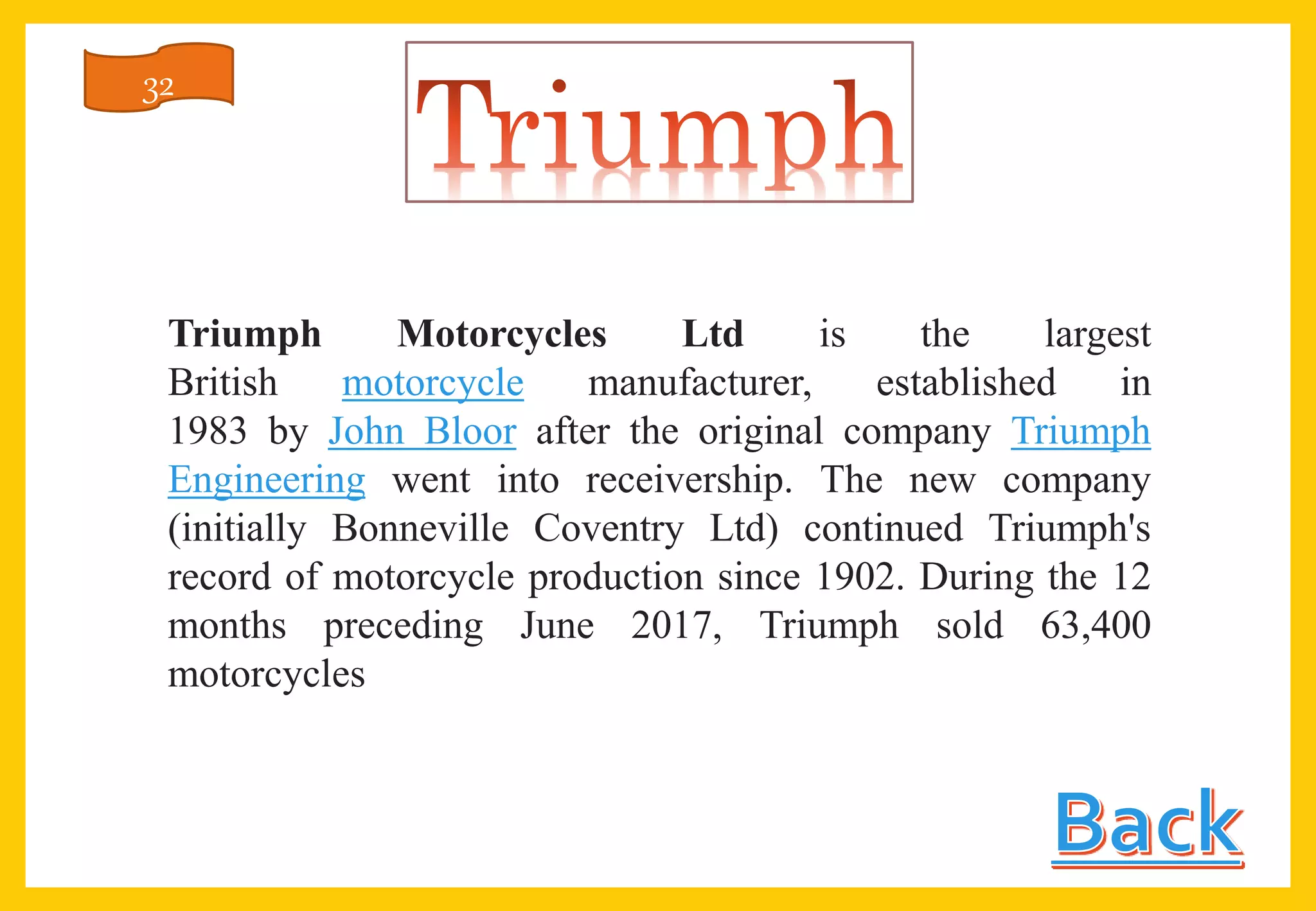 Triumph Motorcycles Ltd is the largest
British motorcycle manufacturer, established in
1983 by John Bloor after the original company Triumph
Engineering went into receivership. The new company
(initially Bonneville Coventry Ltd) continued Triumph's
record of motorcycle production since 1902. During the 12
months preceding June 2017, Triumph sold 63,400
motorcycles
32
 