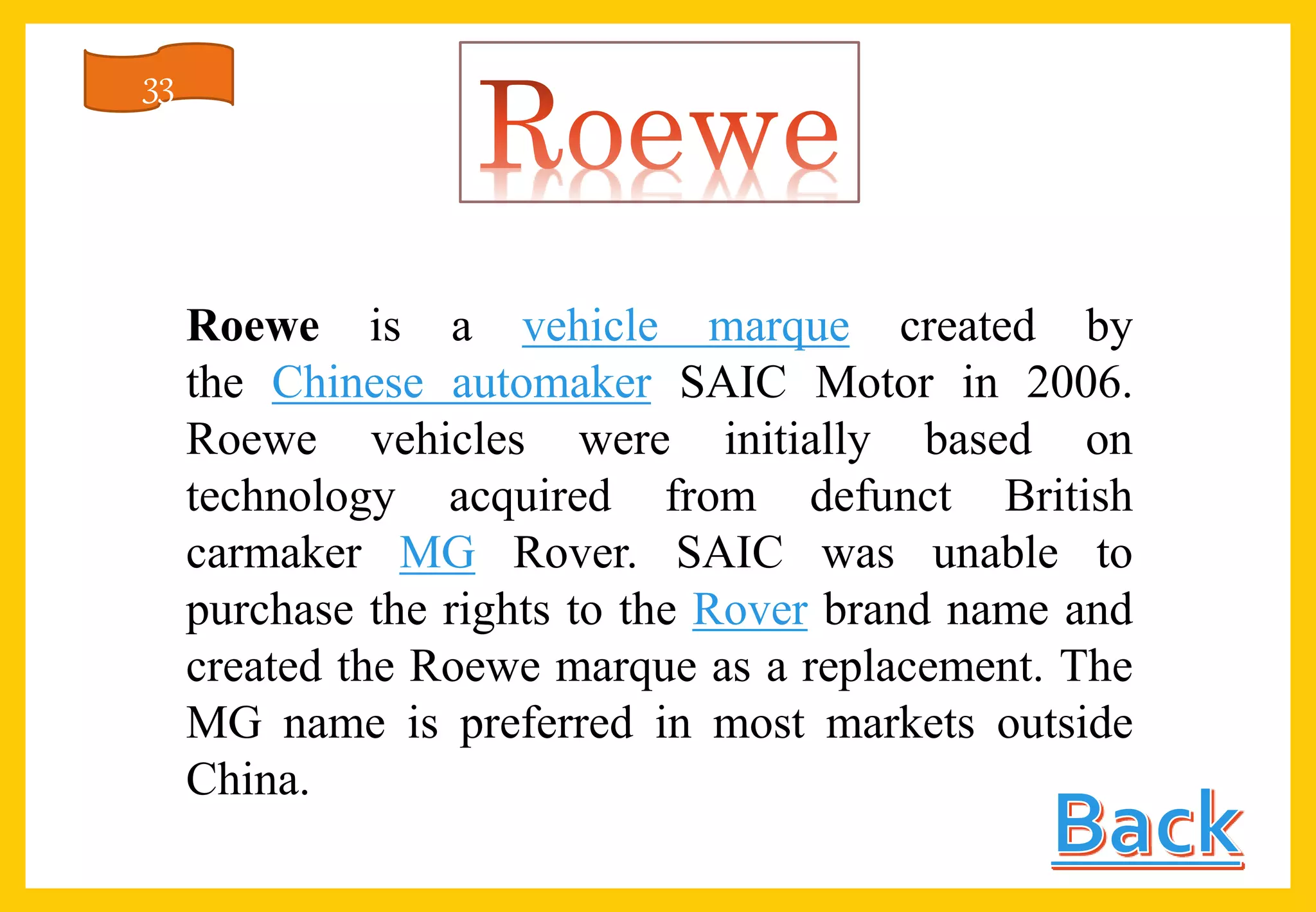 Roewe is a vehicle marque created by
the Chinese automaker SAIC Motor in 2006.
Roewe vehicles were initially based on
technology acquired from defunct British
carmaker MG Rover. SAIC was unable to
purchase the rights to the Rover brand name and
created the Roewe marque as a replacement. The
MG name is preferred in most markets outside
China.
33
 