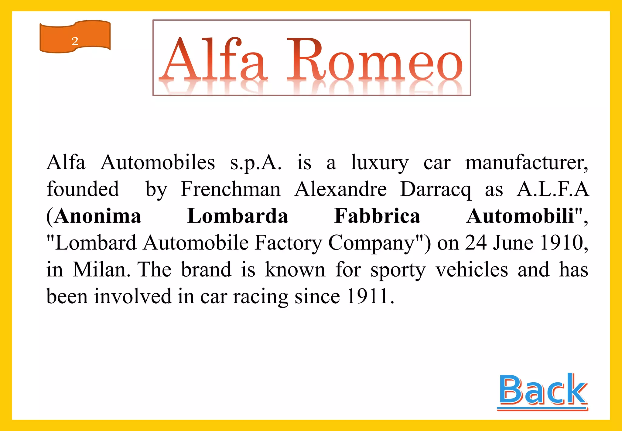 Alfa Automobiles s.p.A. is a luxury car manufacturer,
founded by Frenchman Alexandre Darracq as A.L.F.A
(Anonima Lombarda Fabbrica Automobili",
"Lombard Automobile Factory Company") on 24 June 1910,
in Milan. The brand is known for sporty vehicles and has
been involved in car racing since 1911.
2
 