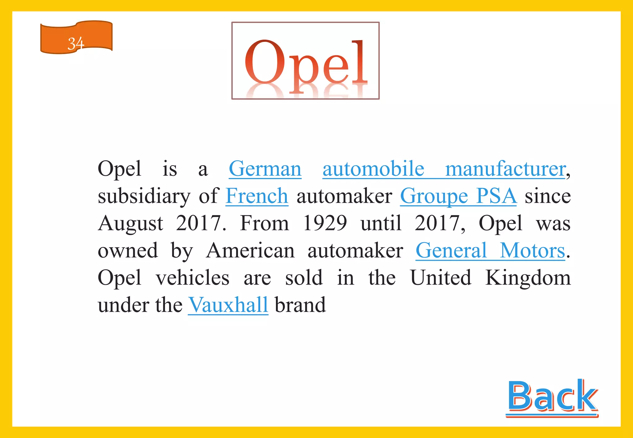 Opel is a German automobile manufacturer,
subsidiary of French automaker Groupe PSA since
August 2017. From 1929 until 2017, Opel was
owned by American automaker General Motors.
Opel vehicles are sold in the United Kingdom
under the Vauxhall brand
34
 