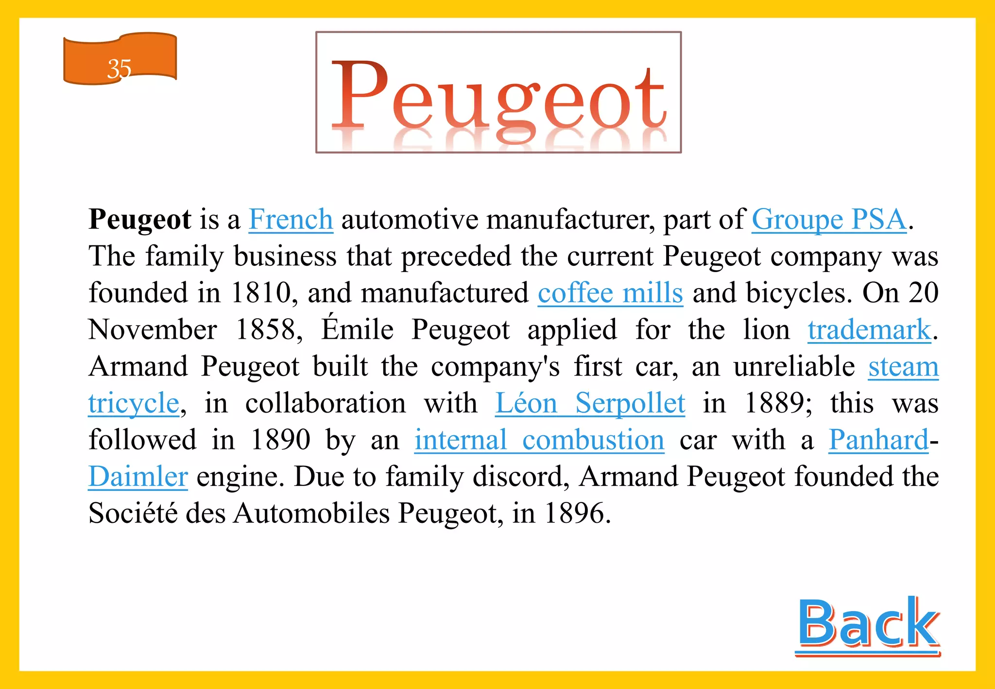 Peugeot is a French automotive manufacturer, part of Groupe PSA.
The family business that preceded the current Peugeot company was
founded in 1810, and manufactured coffee mills and bicycles. On 20
November 1858, Émile Peugeot applied for the lion trademark.
Armand Peugeot built the company's first car, an unreliable steam
tricycle, in collaboration with Léon Serpollet in 1889; this was
followed in 1890 by an internal combustion car with a Panhard-
Daimler engine. Due to family discord, Armand Peugeot founded the
Société des Automobiles Peugeot, in 1896.
35
 