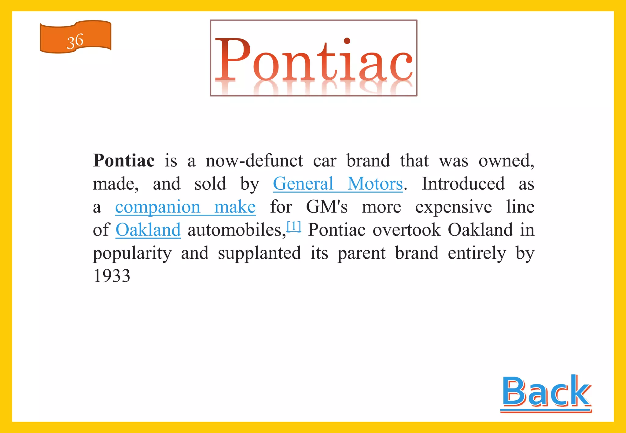 Pontiac is a now-defunct car brand that was owned,
made, and sold by General Motors. Introduced as
a companion make for GM's more expensive line
of Oakland automobiles,[1] Pontiac overtook Oakland in
popularity and supplanted its parent brand entirely by
1933
36
 