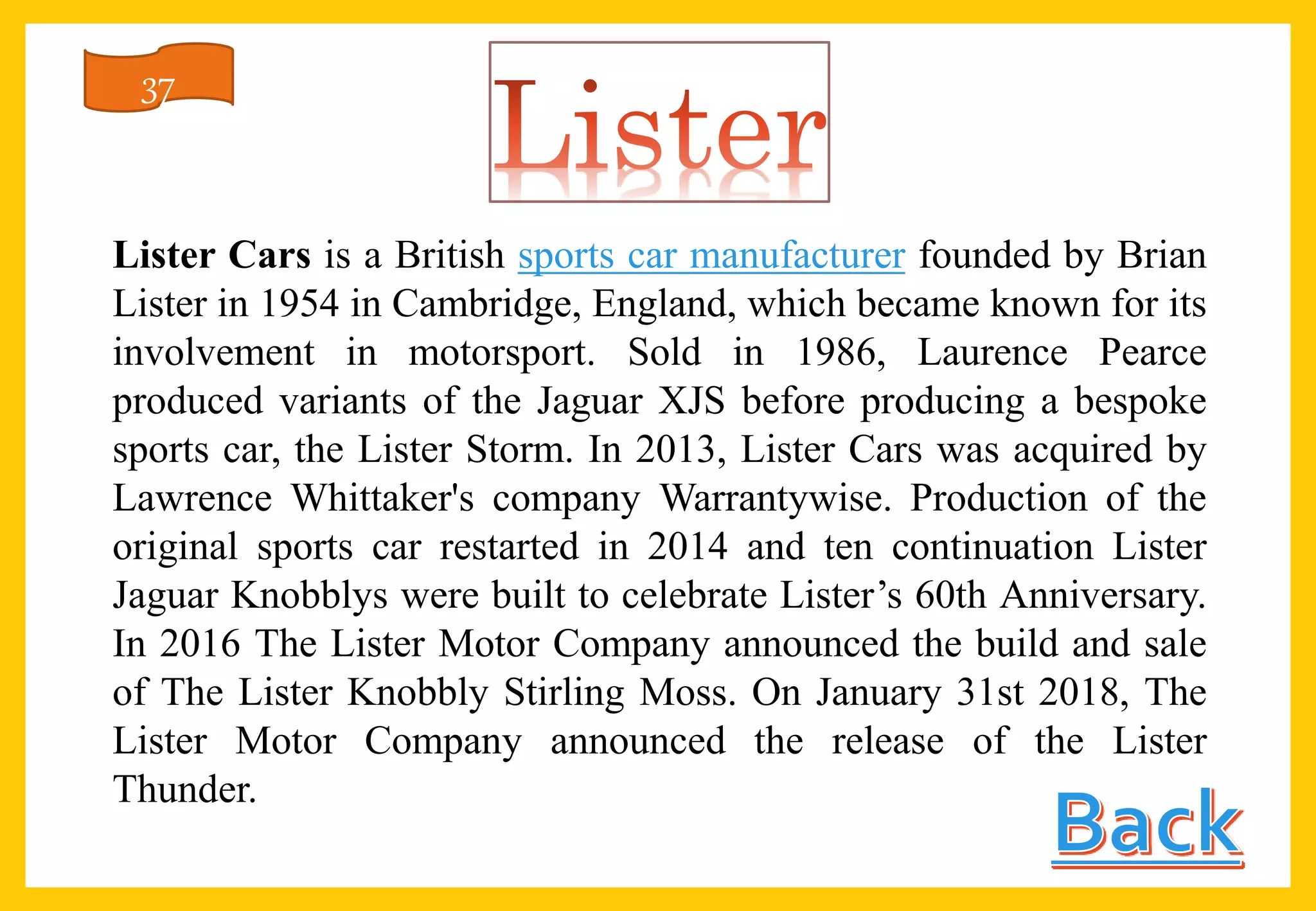Lister Cars is a British sports car manufacturer founded by Brian
Lister in 1954 in Cambridge, England, which became known for its
involvement in motorsport. Sold in 1986, Laurence Pearce
produced variants of the Jaguar XJS before producing a bespoke
sports car, the Lister Storm. In 2013, Lister Cars was acquired by
Lawrence Whittaker's company Warrantywise. Production of the
original sports car restarted in 2014 and ten continuation Lister
Jaguar Knobblys were built to celebrate Lister’s 60th Anniversary.
In 2016 The Lister Motor Company announced the build and sale
of The Lister Knobbly Stirling Moss. On January 31st 2018, The
Lister Motor Company announced the release of the Lister
Thunder.
37
 