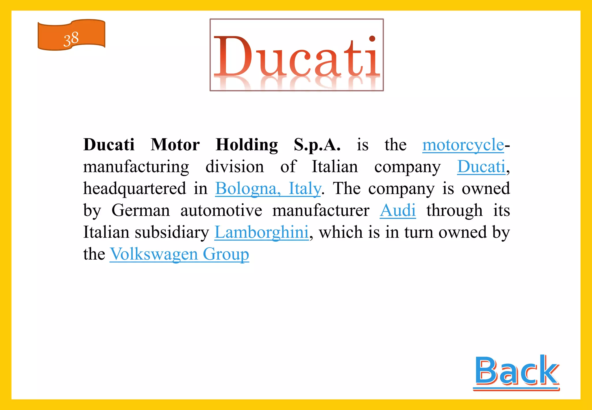 Ducati Motor Holding S.p.A. is the motorcycle-
manufacturing division of Italian company Ducati,
headquartered in Bologna, Italy. The company is owned
by German automotive manufacturer Audi through its
Italian subsidiary Lamborghini, which is in turn owned by
the Volkswagen Group
38
 