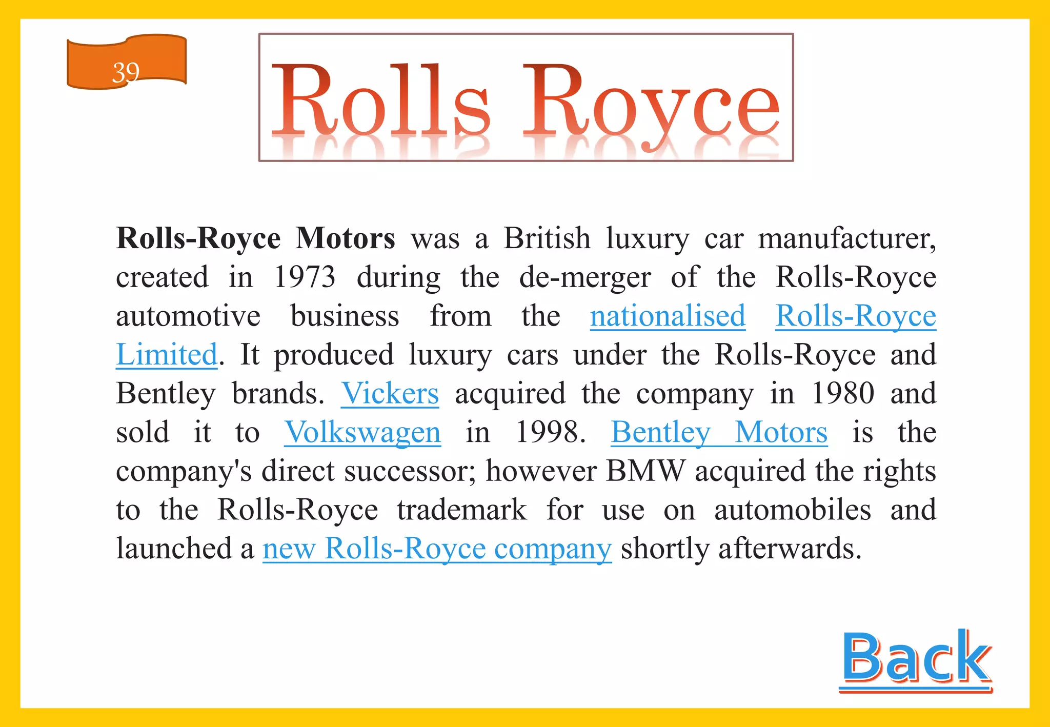 Rolls-Royce Motors was a British luxury car manufacturer,
created in 1973 during the de-merger of the Rolls-Royce
automotive business from the nationalised Rolls-Royce
Limited. It produced luxury cars under the Rolls-Royce and
Bentley brands. Vickers acquired the company in 1980 and
sold it to Volkswagen in 1998. Bentley Motors is the
company's direct successor; however BMW acquired the rights
to the Rolls-Royce trademark for use on automobiles and
launched a new Rolls-Royce company shortly afterwards.
39
 