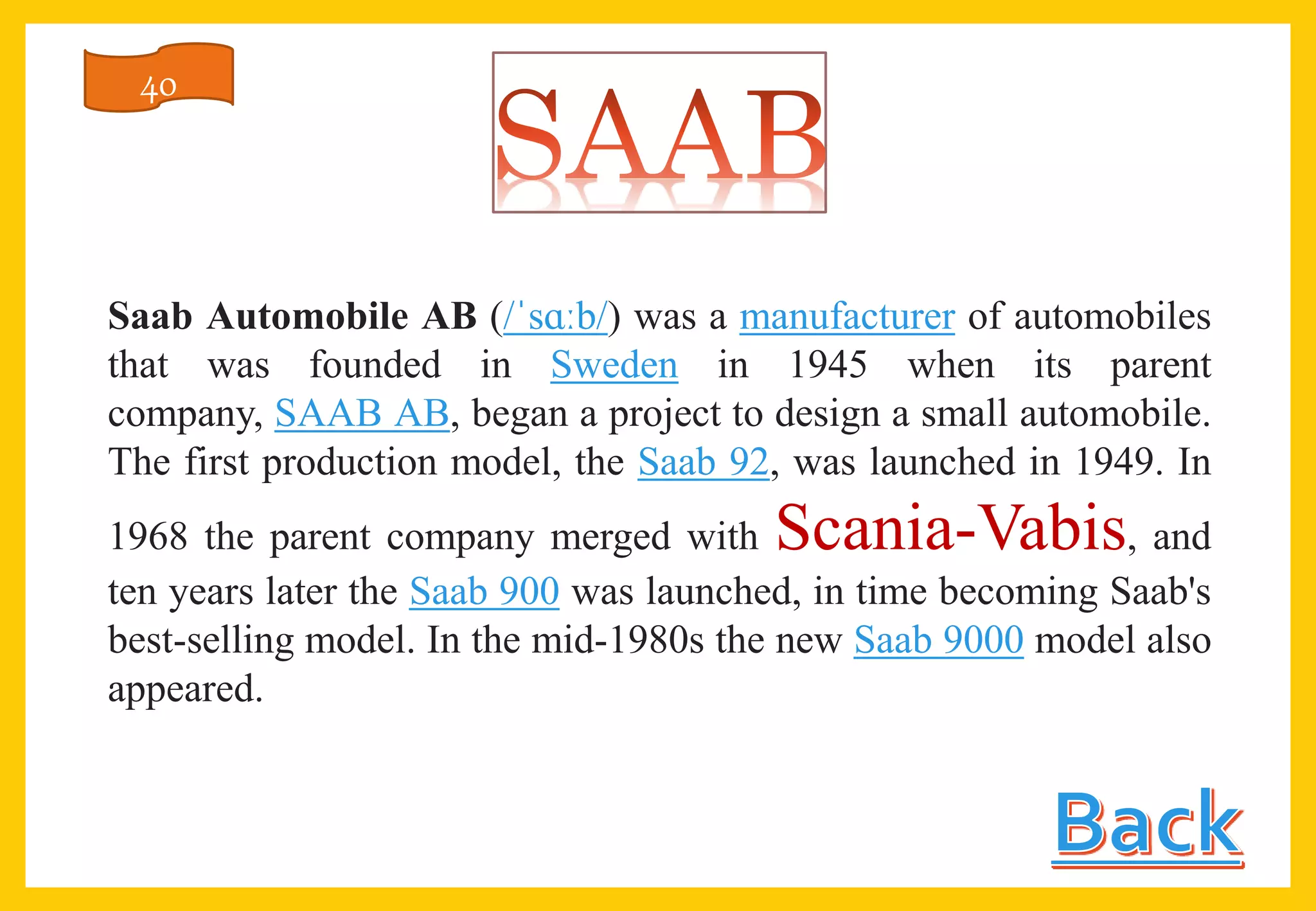 Saab Automobile AB (/ˈsɑːb/) was a manufacturer of automobiles
that was founded in Sweden in 1945 when its parent
company, SAAB AB, began a project to design a small automobile.
The first production model, the Saab 92, was launched in 1949. In
1968 the parent company merged with Scania-Vabis, and
ten years later the Saab 900 was launched, in time becoming Saab's
best-selling model. In the mid-1980s the new Saab 9000 model also
appeared.
40
 