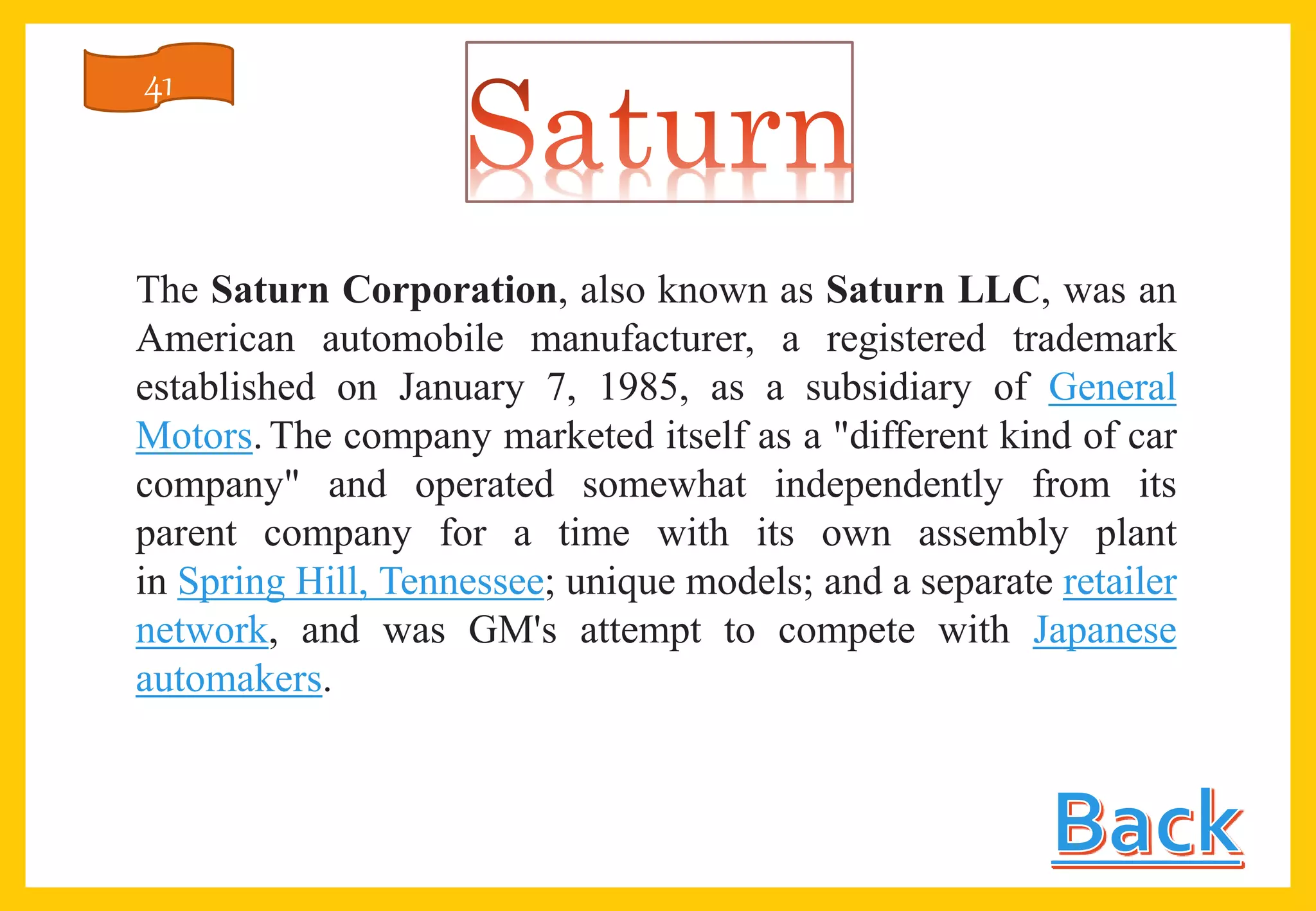 The Saturn Corporation, also known as Saturn LLC, was an
American automobile manufacturer, a registered trademark
established on January 7, 1985, as a subsidiary of General
Motors. The company marketed itself as a "different kind of car
company" and operated somewhat independently from its
parent company for a time with its own assembly plant
in Spring Hill, Tennessee; unique models; and a separate retailer
network, and was GM's attempt to compete with Japanese
automakers.
41
 
