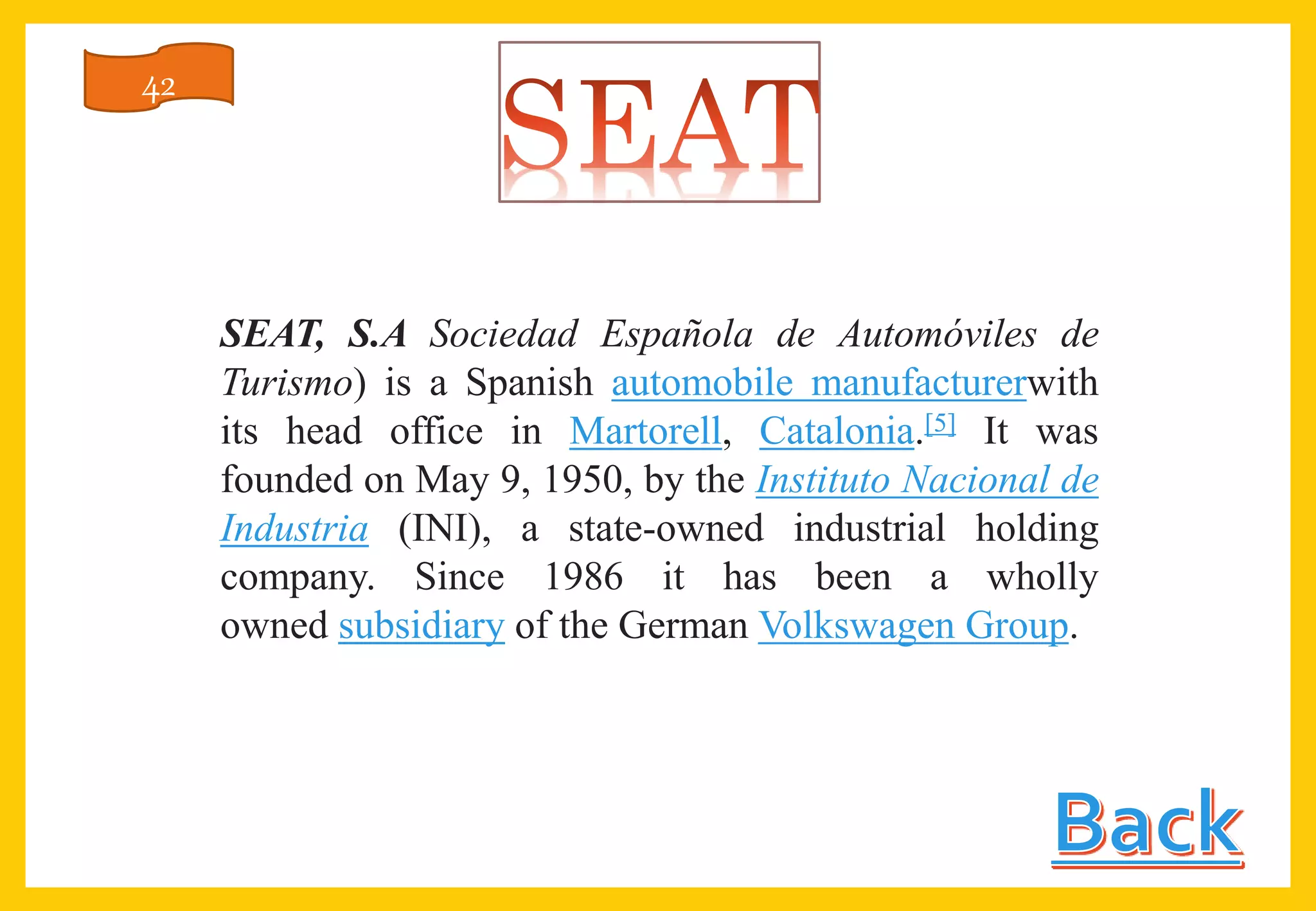 SEAT, S.A Sociedad Española de Automóviles de
Turismo) is a Spanish automobile manufacturerwith
its head office in Martorell, Catalonia.[5] It was
founded on May 9, 1950, by the Instituto Nacional de
Industria (INI), a state-owned industrial holding
company. Since 1986 it has been a wholly
owned subsidiary of the German Volkswagen Group.
42
 
