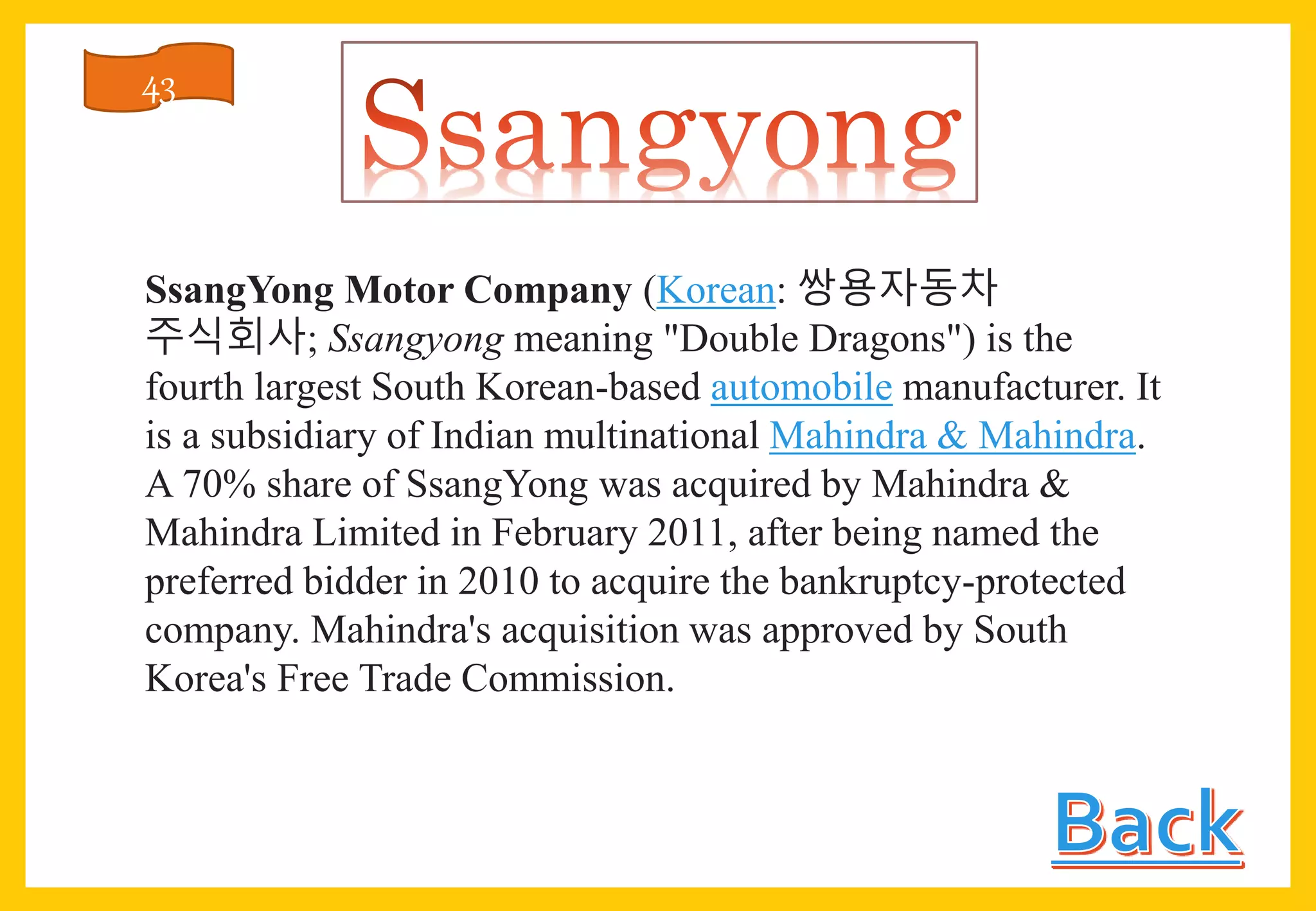 SsangYong Motor Company (Korean: 쌍용자동차
주식회사; Ssangyong meaning "Double Dragons") is the
fourth largest South Korean-based automobile manufacturer. It
is a subsidiary of Indian multinational Mahindra & Mahindra.
A 70% share of SsangYong was acquired by Mahindra &
Mahindra Limited in February 2011, after being named the
preferred bidder in 2010 to acquire the bankruptcy-protected
company. Mahindra's acquisition was approved by South
Korea's Free Trade Commission.
43
 