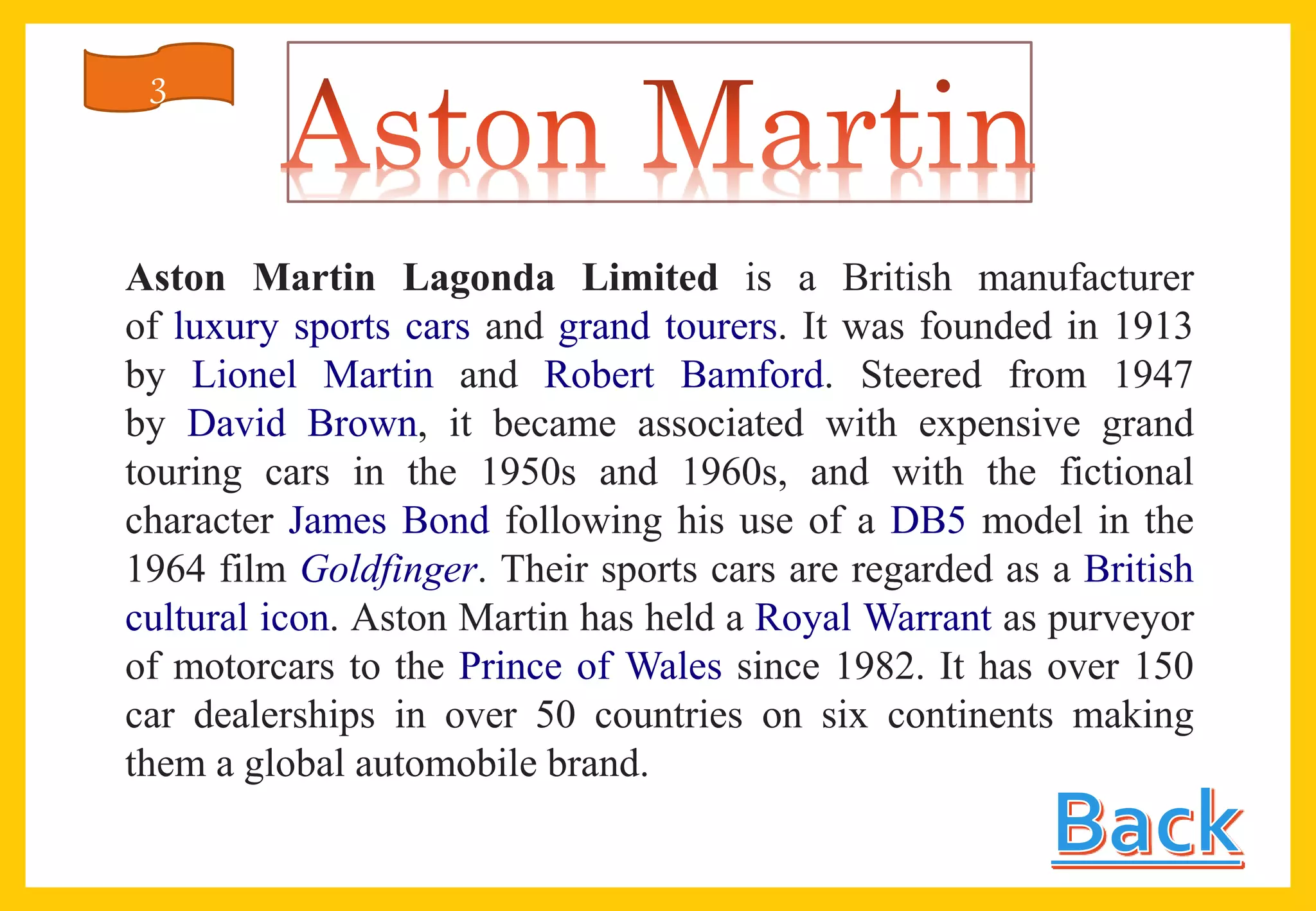 Aston Martin Lagonda Limited is a British manufacturer
of luxury sports cars and grand tourers. It was founded in 1913
by Lionel Martin and Robert Bamford. Steered from 1947
by David Brown, it became associated with expensive grand
touring cars in the 1950s and 1960s, and with the fictional
character James Bond following his use of a DB5 model in the
1964 film Goldfinger. Their sports cars are regarded as a British
cultural icon. Aston Martin has held a Royal Warrant as purveyor
of motorcars to the Prince of Wales since 1982. It has over 150
car dealerships in over 50 countries on six continents making
them a global automobile brand.
3
 