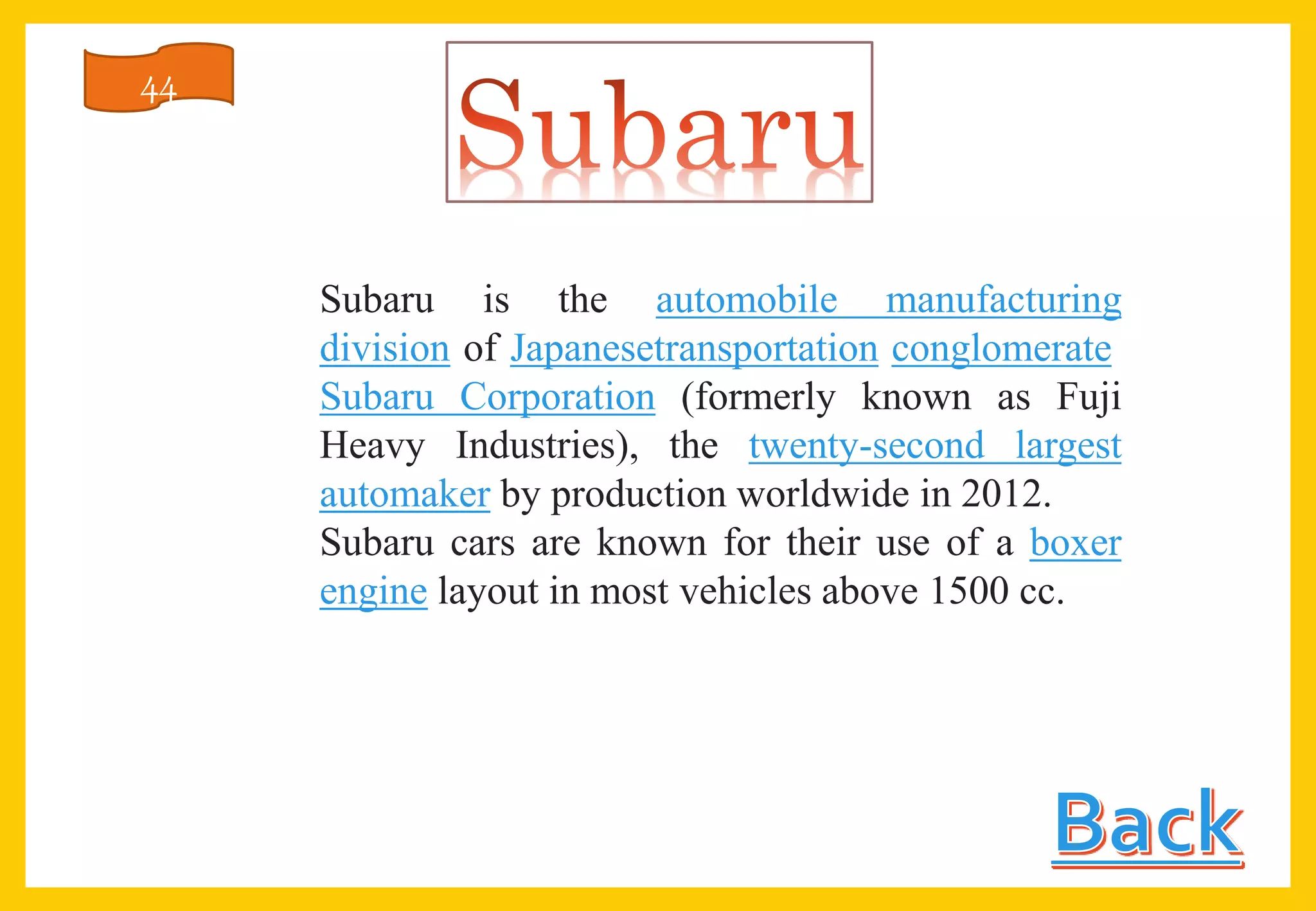 Subaru is the automobile manufacturing
division of Japanesetransportation conglomerate
Subaru Corporation (formerly known as Fuji
Heavy Industries), the twenty-second largest
automaker by production worldwide in 2012.
Subaru cars are known for their use of a boxer
engine layout in most vehicles above 1500 cc.
44
 