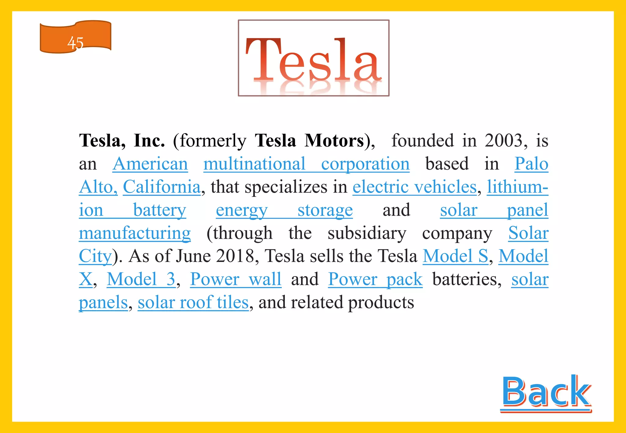 Tesla, Inc. (formerly Tesla Motors), founded in 2003, is
an American multinational corporation based in Palo
Alto, California, that specializes in electric vehicles, lithium-
ion battery energy storage and solar panel
manufacturing (through the subsidiary company Solar
City). As of June 2018, Tesla sells the Tesla Model S, Model
X, Model 3, Power wall and Power pack batteries, solar
panels, solar roof tiles, and related products
45
 