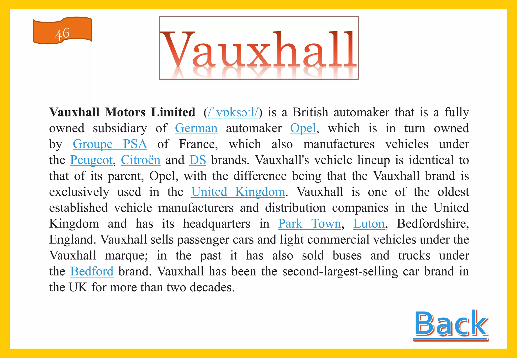 Vauxhall Motors Limited (/ˈvɒksɔːl/) is a British automaker that is a fully
owned subsidiary of German automaker Opel, which is in turn owned
by Groupe PSA of France, which also manufactures vehicles under
the Peugeot, Citroën and DS brands. Vauxhall's vehicle lineup is identical to
that of its parent, Opel, with the difference being that the Vauxhall brand is
exclusively used in the United Kingdom. Vauxhall is one of the oldest
established vehicle manufacturers and distribution companies in the United
Kingdom and has its headquarters in Park Town, Luton, Bedfordshire,
England. Vauxhall sells passenger cars and light commercial vehicles under the
Vauxhall marque; in the past it has also sold buses and trucks under
the Bedford brand. Vauxhall has been the second-largest-selling car brand in
the UK for more than two decades.
46
 