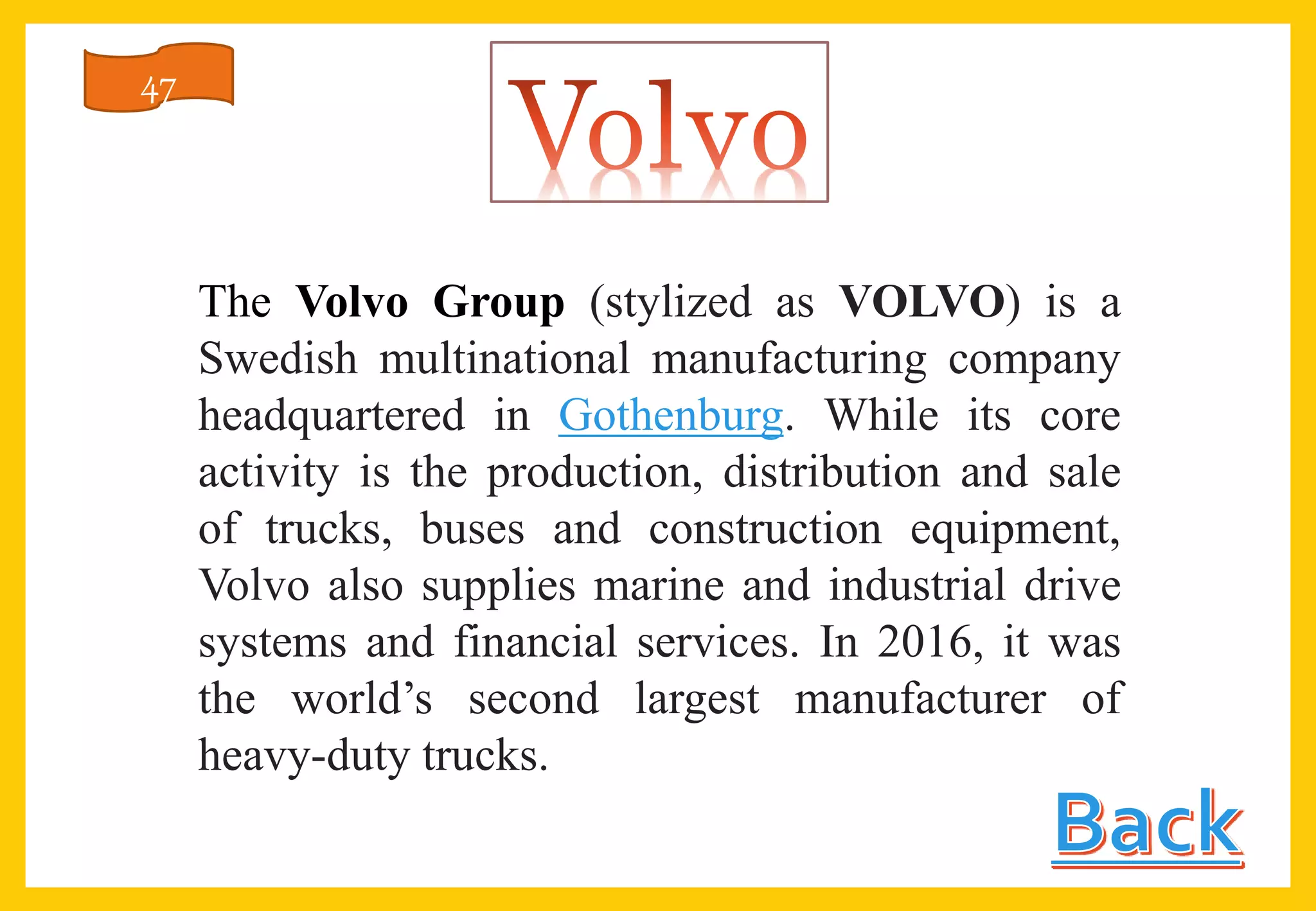 The Volvo Group (stylized as VOLVO) is a
Swedish multinational manufacturing company
headquartered in Gothenburg. While its core
activity is the production, distribution and sale
of trucks, buses and construction equipment,
Volvo also supplies marine and industrial drive
systems and financial services. In 2016, it was
the world’s second largest manufacturer of
heavy-duty trucks.
47
 