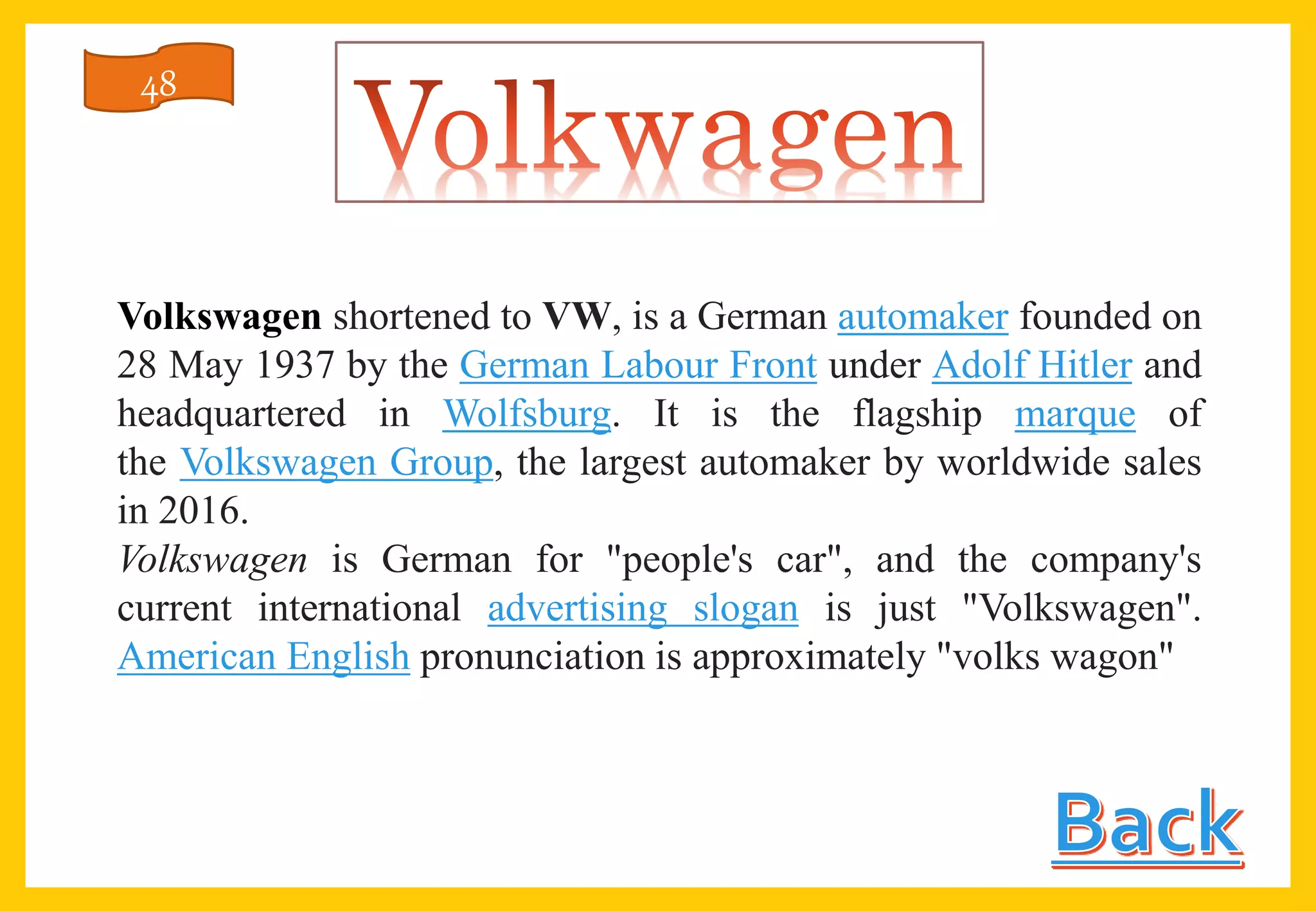 Volkswagen shortened to VW, is a German automaker founded on
28 May 1937 by the German Labour Front under Adolf Hitler and
headquartered in Wolfsburg. It is the flagship marque of
the Volkswagen Group, the largest automaker by worldwide sales
in 2016.
Volkswagen is German for "people's car", and the company's
current international advertising slogan is just "Volkswagen".
American English pronunciation is approximately "volks wagon"
48
 