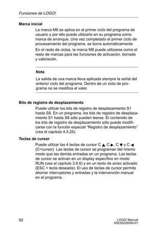 Funciones de LOGO!

Marca inicial
         La marca M8 se aplica en el primer ciclo del programa de
         usuario y por ello puede utilizarlo en su programa como
         marca de arranque. Una vez completado el primer ciclo de
         procesamiento del programa, se borra automáticamente.
         En el resto de ciclos, la marca M8 puede utilizarse como el
         resto de marcas para las funciones de activación, borrado
         y valoración.


         Nota
         La salida de una marca lleva aplicada siempre la señal del
         anterior ciclo del programa. Dentro de un ciclo de pro-
         grama no se modifica el valor.


Bits de registro de desplazamiento
         Puede utilizar los bits de registro de desplazamiento S1
         hasta S8. En un programa, los bits de registro de desplaza-
         miento S1 hasta S8 sólo pueden leerse. El contenido de
         los bits de registro de desplazamiento sólo puede modifi-
         carse con la función especial “Registro de desplazamiento”
         (vea el capítulo 4.4.25).
Teclas de cursor
         Puede utilizar las 4 teclas de cursor C Y, C , C B y C A
         (C=cursor). Las teclas de cursor se programan del mismo
         modo que las demás entradas en un programa. Las teclas
         de cursor se activan en un display específico en modo
         RUN (vea el capítulo 3.6.6) y en un texto de aviso activado
         (ESC + tecla deseada). El uso de teclas de cursor permite
         ahorrar interruptores y entradas y la intervención manual
         en el programa.




92                                                      LOGO! Manual
                                                      A5E00228594-01
 
