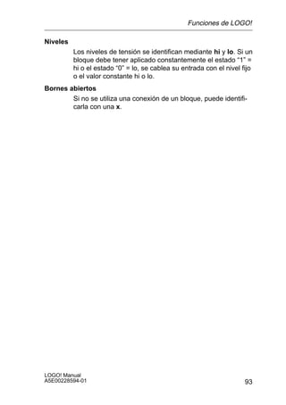 Funciones de LOGO!

Niveles
          Los niveles de tensión se identifican mediante hi y lo. Si un
          bloque debe tener aplicado constantemente el estado “1” =
          hi o el estado “0” = lo, se cablea su entrada con el nivel fijo
          o el valor constante hi o lo.
Bornes abiertos
        Si no se utiliza una conexión de un bloque, puede identifi-
        carla con una x.




LOGO! Manual
A5E00228594-01                                                        93
 