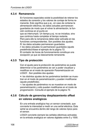Funciones de LOGO!

4.3.4 Remanencia
        En funciones especiales existe la posibilidad de retener los
        estados de conexión y los valores de contaje de forma re-
        manente. Esto significa que p.ej., en caso de cortarse la
        alimentación eléctrica, los datos actuales permanecen
        guardados de modo que al volver la alimentación, la fun-
        ción continúa en el punto en
        que se interrumpió. Un tiempo p.ej. no se inicializa, sino
        que continúa hasta completar el tiempo restante.
        Pero para ello la remanencia debe estar activada en las
        funciones correspondientes. Son posibles dos ajustes:
        R: los datos actuales permanecen guardados.
        /: los datos actuales no permanecen guardados (ajuste
        predefinido)Véase el ejemplo de la página 72.
        El contador de horas de funcionamiento constituye una
        excepción ya que es básicamente remanente.

4.3.5 Tipo de protección
        Con el ajuste para la protección de parámetros se puede
        determinar si los parámetros se van a poder visualizar y
        modificar en el modo de operación Parametrización en
        LOGO! . Son posibles dos ajustes:
        +: los distintos ajustes de los parámetros también se mues-
        tran en el modo de parametrización y pueden modificarse
        (ajuste predefinido).
        –: los ajustes de parámetros no se muestran en modo de
        parametrización y sólo pueden modificarse en el modo de
        programación. Consulte el ejemplo de la página 72.

4.3.6 Cálculo de gananciay desplazamiento offset
      en valores analógicos
        En una entrada analógica hay un sensor conectado, que
        convierte la intensidad a medir en una señal eléctrica. Esta
        señal se encuentra dentro del rango de valores típico para
        el sensor.
        LOGO! convierte siempre las señales eléctricas activadas
        en la entrada analógica en valores digitales entre 0 y 1000.


106                                                     LOGO! Manual
                                                      A5E00228594-01
 