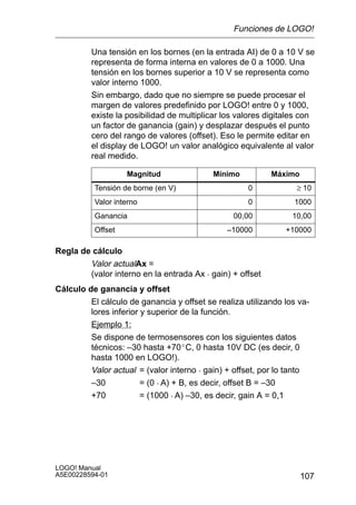 Funciones de LOGO!

         Una tensión en los bornes (en la entrada AI) de 0 a 10 V se
         representa de forma interna en valores de 0 a 1000. Una
         tensión en los bornes superior a 10 V se representa como
         valor interno 1000.
         Sin embargo, dado que no siempre se puede procesar el
         margen de valores predefinido por LOGO! entre 0 y 1000,
         existe la posibilidad de multiplicar los valores digitales con
         un factor de ganancia (gain) y desplazar después el punto
         cero del rango de valores (offset). Eso le permite editar en
         el display de LOGO! un valor analógico equivalente al valor
         real medido.

                   Magnitud                Mínimo          Máximo
          Tensión de borne (en V)                    0            ≥ 10
          Valor interno                              0           1000
          Ganancia                               00,00           10,00
          Offset                               –10000          +10000

Regla de cálculo
        Valor actualAx =
        (valor interno en la entrada Ax  gain) + offset
Cálculo de ganancia y offset
         El cálculo de ganancia y offset se realiza utilizando los va-
         lores inferior y superior de la función.
         Ejemplo 1:
         Se dispone de termosensores con los siguientes datos
         técnicos: –30 hasta +70_C, 0 hasta 10V DC (es decir, 0
         hasta 1000 en LOGO!).
         Valor actual = (valor interno  gain) + offset, por lo tanto
         –30            = (0  A) + B, es decir, offset B = –30
         +70            = (1000  A) –30, es decir, gain A = 0,1




LOGO! Manual
A5E00228594-01                                                      107
 