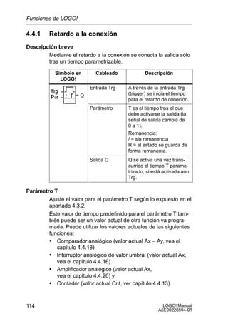 Funciones de LOGO!

4.4.1    Retardo a la conexión
Descripción breve
        Mediante el retardo a la conexión se conecta la salida sólo
        tras un tiempo parametrizable.

           Símbolo en       Cableado             Descripción
             LOGO!
                          Entrada Trg    A través de la entrada Trg
                                         (trigger) se inicia el tiempo
                                         para el retardo de coneción.
                          Parámetro      T es el tiempo tras el que
                                         debe activarse la salida (la
                                         señal de salida cambia de
                                         0 a 1).
                                         Remanencia:
                                         / = sin remanencia
                                         R = el estado se guarda de
                                         forma remanente.
                          Salida Q       Q se activa una vez trans-
                                         currido el tiempo T parame-
                                         trizado, si está activada aún
                                         Trg.

Parámetro T
        Ajuste el valor para el parámetro T según lo expuesto en el
        apartado 4.3.2.
        Este valor de tiempo predefinido para el parámetro T tam-
        bién puede ser un valor actual de otra función ya progra-
        mada. Puede utilizar los valores actuales de las siguientes
        funciones:
        S Comparador analógico (valor actual Ax – Ay, vea el
           capítulo 4.4.18)
        S Interruptor analógico de valor umbral (valor actual Ax,
           vea el capítulo 4.4.16)
        S Amplificador analógico (valor actual Ax,
           vea el capítulo 4.4.20) y
        S Contador (valor actual Cnt, ver capítulo 4.4.13).


114                                                      LOGO! Manual
                                                       A5E00228594-01
 