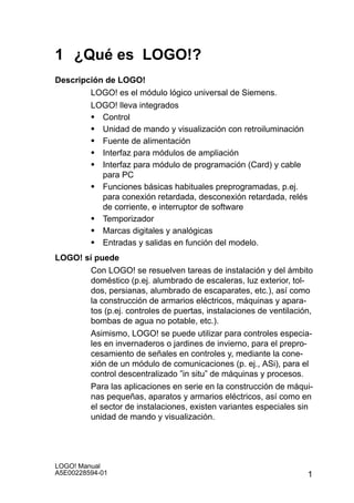 1 ¿Qué es LOGO!?
Descripción de LOGO!
        LOGO! es el módulo lógico universal de Siemens.
        LOGO! lleva integrados
        S Control
        S Unidad de mando y visualización con retroiluminación
        S Fuente de alimentación
        S Interfaz para módulos de ampliación
        S Interfaz para módulo de programación (Card) y cable
           para PC
        S Funciones básicas habituales preprogramadas, p.ej.
           para conexión retardada, desconexión retardada, relés
           de corriente, e interruptor de software
        S Temporizador
        S Marcas digitales y analógicas
        S Entradas y salidas en función del modelo.
LOGO! sí puede
       Con LOGO! se resuelven tareas de instalación y del ámbito
       doméstico (p.ej. alumbrado de escaleras, luz exterior, tol-
       dos, persianas, alumbrado de escaparates, etc.), así como
       la construcción de armarios eléctricos, máquinas y apara-
       tos (p.ej. controles de puertas, instalaciones de ventilación,
       bombas de agua no potable, etc.).
       Asimismo, LOGO! se puede utilizar para controles especia-
       les en invernaderos o jardines de invierno, para el prepro-
       cesamiento de señales en controles y, mediante la cone-
       xión de un módulo de comunicaciones (p. ej., ASi), para el
       control descentralizado ”in situ” de máquinas y procesos.
       Para las aplicaciones en serie en la construcción de máqui-
       nas pequeñas, aparatos y armarios eléctricos, así como en
       el sector de instalaciones, existen variantes especiales sin
       unidad de mando y visualización.




LOGO! Manual
A5E00228594-01                                                     1
 