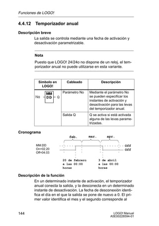 Funciones de LOGO!

4.4.12 Temporizador anual
Descripción breve
        La salida se controla mediante una fecha de activación y
        desactivación parametrizable.


         Nota
         Puesto que LOGO! 24/24o no dispone de un reloj, el tem-
         porizador anual no puede utilizarse en esta variante.



            Símbolo en      Cableado              Descripción
              LOGO!
                          Parámetro No    Mediante el parámetro No
                                          se pueden especificar los
                                          instantes de activación y
                                          desactivación para las levas
                                          del temporizador anual.
                          Salida Q        Q se activa si está activada
                                          alguna de las levas parame-
                                          trizadas.

Cronograma
                              feb.        mar.       apr.

          MM.DD                                                  Off
          On=02.20                                               Off
          Off=04.03

                          20 de febrero          3 de abril
                          a las 00:00            a las 00:00
                          horas                  horas

Descripción de la función
        En un determinado instante de activación, el temporizador
        anual conecta la salida, y la desconecta en un determinado
        instante de desactivación. La fecha de desconexión identi-
        fica el día en el que la salida se pone de nuevo a 0. El pri-
        mer valor identifica el mes y el segundo corresponde al


144                                                      LOGO! Manual
                                                       A5E00228594-01
 