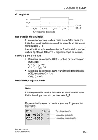 Funciones de LOGO!

Cronograma

          Q
          G_T

          fre                                                        On = 9
                 fa = 9     fa = 10     fa = 8       fa = 4          Off = 5

                 fa = frecuencia de entrada

Descripción de la función
        El interruptor de valor umbral mide las señales en la en-
        trada Fre. Los impulsos se registran durante un tiempo pa-
        rametrizable G_T.
        La salida Q se activa o desactiva en función de los valores
        umbral ajustados. Observe la siguiente regla de cálculo.
Fórmula para el cálculo
        S Si umbral de conexión (On)  umbral de desconexión
           (Off), rige:
           Q = 1, si fa  On
           Q = 0, si fa  Off.
        S Si umbral de conexión (On)  umbral de desconexión
           (Off), entonces Q = 1, si
           On  fa  Off.
Parámetro preajustado Par


         Nota
         La comprobación de si el contador ha alcanzado el valor
         límite tiene lugar una vez por intervalo G_T.


         Representación en el modo de operación Programación
         (ejemplo):

          B15      1+                         Tipo de protección

          On =0009                            Umbral de activación
          Off =0005                           Umbral de desactivación




LOGO! Manual
A5E00228594-01                                                                 157
 