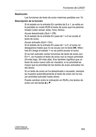Funciones de LOGO!

Restricción
         Las funciones de texto de aviso máximas posibles son 10.
Descripción de la función
        Si el estado en la entrada En cambia de 0 a 1, se edita en
        la pantalla en modo RUN el texto de aviso que ha parame-
        trizado (valor actual, texto, hora, fecha).
        Acuse desactivado (Quit = Off):
        Si el estado de la entrada En pasa de 1 a 0 se oculta el
        texto de aviso.
        Acuse activado (Quit = On):
        Si el estado de la entrada En pasa de 1 a 0, el aviso no
        desaparece hasta que no se acusa con la tecla OK. Mien-
        tras En tenga el estado 1 no se podrá acusar el aviso.
        Si se han activado varias funciones de texto de aviso con
        En=1, se muestra el texto de aviso con la mayor prioridad
        (0=más baja, 30=más alta). Eso también significa que un
        texto de aviso nuevo sólo se visualiza, si su prioridad es
        mayor que la prioridad de los textos de aviso activados ha-
        sta ahora.
        Si un texto de aviso se ha desactivado o acusado, siempre
        se muestra automáticamente el texto de aviso con la ma-
        yor prioridad activado hasta ahora.
        Puede cambiar entre la indicación en RUN y los textos de
        aviso con las teclas y .




LOGO! Manual
A5E00228594-01                                                 183
 