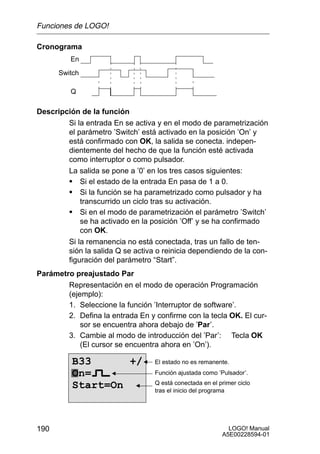 Funciones de LOGO!

Cronograma
         En

      Switch

          Q

Descripción de la función
        Si la entrada En se activa y en el modo de parametrización
        el parámetro ’Switch’ está activado en la posición ’On’ y
        está confirmado con OK, la salida se conecta. indepen-
        dientemente del hecho de que la función esté activada
        como interruptor o como pulsador.
        La salida se pone a ’0’ en los tres casos siguientes:
        S Si el estado de la entrada En pasa de 1 a 0.
        S Si la función se ha parametrizado como pulsador y ha
            transcurrido un ciclo tras su activación.
        S Si en el modo de parametrización el parámetro ’Switch’
            se ha activado en la posición ’Off’ y se ha confirmado
            con OK.
        Si la remanencia no está conectada, tras un fallo de ten-
        sión la salida Q se activa o reinicia dependiendo de la con-
        figuración del parámetro “Start”.
Parámetro preajustado Par
        Representación en el modo de operación Programación
        (ejemplo):
        1. Seleccione la función ’Interruptor de software’.
        2. Defina la entrada En y confirme con la tecla OK. El cur-
            sor se encuentra ahora debajo de ’Par’.
        3. Cambie al modo de introducción del ’Par’: Tecla OK
            (El cursor se encuentra ahora en ’On’).

          B33      +/             El estado no es remanente.
          On=                     Función ajustada como ’Pulsador’.
                                  Q está conectada en el primer ciclo
          Start=On                tras el inicio del programa




190                                                         LOGO! Manual
                                                          A5E00228594-01
 