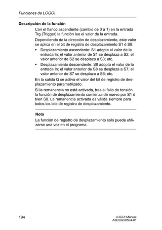 Funciones de LOGO!

Descripción de la función
        Con el flanco ascendente (cambio de 0 a 1) en la entrada
        Trg (Trigger) la función lee el valor de la entrada.
        Dependiendo de la dirección de desplazamiento, este valor
        se aplica en el bit de registro de desplazamiento S1 ó S8:
        S Desplazamiento ascendente: S1 adopta el valor de la
            entrada In; el valor anterior de S1 se desplaza a S2; el
            valor anterior de S2 se desplaza a S3; etc.
        S Desplazamiento descendente: S8 adopta el valor de la
            entrada In; el valor anterior de S8 se desplaza a S7; el
            valor anterior de S7 se desplaza a S6; etc.
        En la salida Q se activa el valor del bit de registro de des-
        plazamiento parametrizado.
        Si la remanencia no está activada, tras el fallo de tensión
        la función de desplazamiento comienza de nuevo por S1 ó
        bien S8. La remanencia activada es válida siempre para
        todos los bits de registro de desplazamiento.

         Nota
         La función de registro de desplazamiento sólo puede utili-
         zarse una vez en el programa.




194                                                      LOGO! Manual
                                                       A5E00228594-01
 