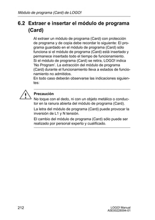 Módulo de programa (Card) de LOGO!

6.2 Extraer e insertar el módulo de programa
    (Card)
          Al extraer un módulo de programa (Card) con protección
          de programa y de copia debe recordar lo siguiente: El pro-
          grama guardado en el módulo de programa (Card) sólo
          funciona si el módulo de programa (Card) está insertado y
          permanece insertado todo el tiempo de funcionamiento.
          Si el módulo de programa (Card) se retira, LOGO! indica
          ’No Program’. La extracción del módulo de programa
          (Card) durante el funcionamiento lleva a estados de funcio-
          namiento no admitidos.
          En todo caso deberán observarse las indicaciones siguien-
          tes:

          Precaución
      !   No toque con el dedo, ni con un objeto metálico o conduc-
          tor en la ranura abierta del módulo de programa (Card).
          La letra del módulo de programa (Card) puede provocar la
          inversión de L1 y N tensión.
          El cambio del módulo de programa (Card) sólo puede ser
          realizado por personal experto y cualificado.




212                                                      LOGO! Manual
                                                       A5E00228594-01
 
