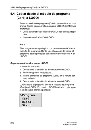 Módulo de programa (Card) de LOGO!

6.4 Copiar desde el módulo de programa
    (Card) a LOGO!
         Tiene un módulo de programa (Card) que contiene su pro-
         grama. Puede transferir el programa a LOGO! de 2 formas
         diferentes:
         S Copia automática al arrancar LOGO! (red conectada) o
             bien
         S desde el menú “Card” de LOGO!.

         Nota
         Si el programa está protegido con una contraseña X en el
         módulo de programa (Card), tras el proceso de copia, el
         programa estará protegido con la misma contraseña X en
         LOGO!


Copia automática al arrancar LOGO!
        Manera de proceder:
        1. Desconecte la tensión de alimentación de LOGO!.
        2. Retire la tapa del receptáculo.
        3. Inserte el módulo de programa (Card) en la ranura cor-
           respondiente.
        4. Desconecte la tensión de alimentación de LOGO!
        LOGO! copia el programa desde el módulo de programa
        (Card) en LOGO!. En cuanto LOGO! finaliza la copia, apa-
        rece de nuevo el menú principal:

         Program..
          Card..
          Clock..
          Start




216                                                   LOGO! Manual
                                                    A5E00228594-01
 