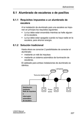 Aplicaciones

8.1 Alumbrado de escaleras o de pasillos

8.1.1 Requisitos impuestos a un alumbrado de
      escalera
         A la instalación de alumbrado para una escalera se impo-
         nen en principio los requisitos siguientes:
         S La luz debe estar encendida mientras se halle alguien
            en la escalera.
         S La luz debe estar apagada cuando no haya nadie en la
            escalera, para ahorrar energía.

8.1.2 Solución tradicional
         Hasta ahora se conocían 2 posibilidades de conectar el
         alumbrado:
         S mediante un relé de impulsos
         S mediante un sistema automático de iluminación de
             escaleras.
         El cableado para ambas instalaciones de alumbrado es
         idéntico.
                                                    Lámparas
                                               ÎÎÎ ÎÎÎ
                                               ÎÎÎ ÎÎÎ
                                               ÎÎÎ ÎÎÎ
                        Toma de distribución
                                               ÎÎÎ ÎÎÎ
                                               ÎÎÎ ÎÎÎ
                                               ÎÎÎ ÎÎÎ

          Distribución
          mediante                         Pulsa-
          Relé de impulsos                 dores
          o
          interruptor
          automático
          de escalera




LOGO! Manual
A5E00228594-01                                                     227
 