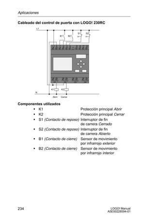 Aplicaciones

Cableado del control de puerta con LOGO! 230RC
          L1

                                                        S1        S2
                               B1         B2



                      L1 N     I1 I2 I3 I4          I5 I6 I7      I8




                  1        2     1        2    1        2    1        2
                      Q1             Q2            Q3            Q4



                  K1            K2
          N

                      Abrir     Cerrar


Componentes utilizados
      S K1                      Protección principal Abrir
      S K2                      Protección principal Cerrar
      S S1 (Contacto de reposo) Interruptor de fin
                                de carrera Cerrado
      S S2 (Contacto de reposo) Interruptor de fin
                                de carrera Abierto
      S B1 (Contacto de cierre) Sensor de movimiento
                                por infrarrojo exterior
      S B2 (Contacto de cierre) Sensor de movimiento
                                por infrarrojo interior




234                                                                         LOGO! Manual
                                                                          A5E00228594-01
 