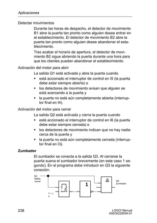 Aplicaciones

Detectar movimientos
         Durante las horas de despacho, el detector de movimiento
         B1 abre la puerta tan pronto como alguien desee entrar en
         el establecimiento. El detector de movimiento B2 abre la
         puerta tan pronto como alguien desee abandonar el esta-
         blecimiento.
         Tras acabar el horario de apertura, el detector de movi-
         miento B2 sigue abriendo la puerta durante una hora para
         que los clientes puedan abandonar el establecimiento.
Activación del motor para abrir
         La salida Q1 está activada y abre la puerta cuando
         S está accionado el interruptor de control en I5 (la puerta
             debe estar siempre abierta) o
         S los detectores de movimiento avisan que alguien se
             está acercando a la puerta y
         S la puerta no está aún completamente abierta (interrup-
             tor final en I4).
Activación del motor para cerrar
         La salida Q2 está activada y cierra la puerta cuando
         S está accionado el interruptor de control en I6 (la puerta
             debe estar siempre cerrada) o
         S los detectores de movimiento indican que no hay nadie
             cerca de la puerta y
         S la puerta no está aún completamente cerrada (interrup-
             tor final en I3).
Zumbador
       El zumbador se conecta a la salida Q3. Al cerrarse la
       puerta suena el zumbador brevemente (en este caso 1 se-
       gundo). En el programa debe introducir en Q3 la siguiente
       conexión:
         Q2
         Salida
         ’cerrar’                                          Q3
                                                           Zumbador
                                               x

                    T=1
                    s




238                                                      LOGO! Manual
                                                       A5E00228594-01
 