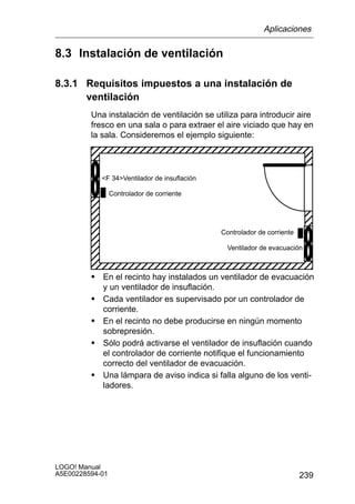 Aplicaciones

8.3 Instalación de ventilación

8.3.1 Requisitos impuestos a una instalación de
      ventilación
         Una instalación de ventilación se utiliza para introducir aire
         fresco en una sala o para extraer el aire viciado que hay en
         la sala. Consideremos el ejemplo siguiente:

         ÉÉÉÉÉÉÉÉÉÉÉÉÉÉÉÉÉÉ
         ÉÉÉÉÉÉÉÉÉÉÉÉÉÉÉÉÉÉ
         ÉÉÉÉÉÉÉÉÉÉÉÉÉÉÉÉÉÉ
             F 34Ventilador de insuflación

         ÉÉÉÉÉÉÉÉÉÉÉÉÉÉÉÉÉÉ
                 Controlador de corriente
         ÉÉÉÉÉÉÉÉÉÉÉÉÉÉÉÉÉÉ
         ÉÉÉÉÉÉÉÉÉÉÉÉÉÉÉÉÉÉ
         ÉÉÉÉÉÉÉÉÉÉÉÉÉÉÉÉÉÉ                    Controlador de corriente
         ÉÉÉÉÉÉÉÉÉÉÉÉÉÉÉÉÉÉ                      Ventilador de evacuación
         ÉÉÉÉÉÉÉÉÉÉÉÉÉÉÉÉÉÉ
         ÉÉÉÉÉÉÉÉÉÉÉÉÉÉÉÉÉÉ
         S En el recinto hay instalados un ventilador de evacuación
             y un ventilador de insuflación.
         S   Cada ventilador es supervisado por un controlador de
             corriente.
         S   En el recinto no debe producirse en ningún momento
             sobrepresión.
         S   Sólo podrá activarse el ventilador de insuflación cuando
             el controlador de corriente notifique el funcionamiento
             correcto del ventilador de evacuación.
         S   Una lámpara de aviso indica si falla alguno de los venti-
             ladores.




LOGO! Manual
A5E00228594-01                                                            239
 