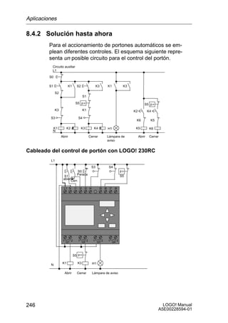 Aplicaciones

8.4.2 Solución hasta ahora
         Para el accionamiento de portones automáticos se em-
         plean diferentes controles. El esquema siguiente repre-
         senta un posible circuito para el control del portón.
          Circuito auxiliar
          L1
         S0

         S1                K1          S2                   K3             K1              K3

              S2
                                             S1

                                  S5 p                                                                  S5 p
              K3                             K1                                                 K2           K4

         S3                            S4
                                                                                                 K6           K5

          K1             K2                 K3           K4                H1                    K5           K6
          N
                   Abrir                              Cerrar               Lámpara de                Abrir    Cerrar
                                                                           aviso


Cableado del control de portón con LOGO! 230RC
         L1
                                                       S3                  S4
                                       S0                                                 p
                                       Parada                                             S5
                     S1
                         S2
                    abierta
                         Cerr.

                     L1 N         I1    I2    I3 I4            I5     I6    I7    I8




                    1         2        1          2     1         2        1          2
                        Q1                  Q2               Q3                  Q4




                                S5 p

                    K1                 K3               H1
         N

                        Abrir          Cerrar           Lámpara de aviso




246                                                                                                                  LOGO! Manual
                                                                                                                   A5E00228594-01
 