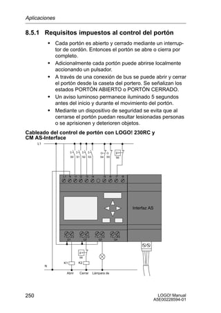 Aplicaciones

8.5.1 Requisitos impuestos al control del portón
               S Cada portón es abierto y cerrado mediante un interrup-
                   tor de cordón. Entonces el portón se abre o cierra por
                   completo.
               S   Adicionalmente cada portón puede abrirse localmente
                   accionando un pulsador.
               S   A través de una conexión de bus se puede abrir y cerrar
                   el portón desde la caseta del portero. Se señalizan los
                   estados PORTÓN ABIERTO o PORTÓN CERRADO.
               S   Un aviso luminoso permanece iluminado 5 segundos
                   antes del inicio y durante el movimiento del portón.
               S   Mediante un dispositivo de seguridad se evita que al
                   cerrarse el portón puedan resultar lesionadas personas
                   o se aprisionen y deterioren objetos.
Cableado del control de portón con LOGO! 230RC y
CM AS-Interface
      L1

                                                                                     p
                             S0      S1        S2 S3             S4        S5        S6




                      L1    N       I1    I2     I3     I4            I5    I6       I7       I8




                                                                                                   Interfaz AS




                      1         2        1          2        1        2         1         2
                           Q1                  Q2                Q3                 Q4



                                         p
                                         S6

                      K1                 K2
           N

                           Abrir          Cerrar        Lámpara de
                               ó             ó




250                                                                                                            LOGO! Manual
                                                                                                             A5E00228594-01
 