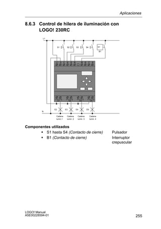 Aplicaciones

8.6.3 Control de hilera de iluminación con
      LOGO! 230RC
          L1



                      S1           S2              S3             S4                  lx

                                                                                       B1




                  L1 N I1       I2      I3    I1
                                              I4         I3
                                                         I5      I6    I7    I8




                 1         2   1          2        1         2        1          2
                      Q1             Q2                 Q3                  Q4



                 E2            E3                  E4                 E5
         N

                     Cadena        Cadena           Cadena                 Cadena
                     lumin.1       lumin. 2         lumin. 3               lumin. 4



Componentes utilizados
      S S1 hasta S4 (Contacto de cierre)                                                    Pulsador
      S B1 (Contacto de cierre)                                                             Interruptor
                                                                                            crepuscular




LOGO! Manual
A5E00228594-01                                                                                            255
 