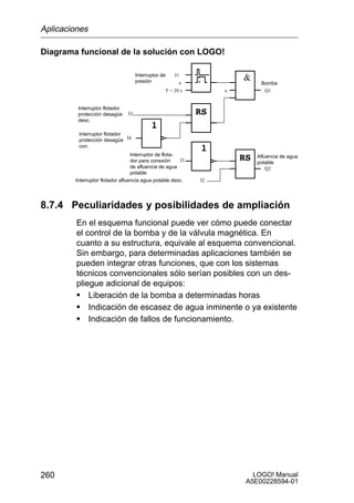 Aplicaciones

Diagrama funcional de la solución con LOGO!

                                     Interruptor de   I1
                                     presión            x                 Bomba
                                                  T = 20 s        x        Q1


         Interruptor flotador
         protección desagüe     I3
         desc.

         Interruptor flotador
         protección desagüe I4
         con.
                                  Interruptor de flota-                  Afluencia de agua
                                  dor para conexión     I3               potable
                                  de afluencia de agua                       Q2
                                  potable
        Interruptor flotador afluencia agua potable desc.    I2




8.7.4 Peculiaridades y posibilidades de ampliación
         En el esquema funcional puede ver cómo puede conectar
         el control de la bomba y de la válvula magnética. En
         cuanto a su estructura, equivale al esquema convencional.
         Sin embargo, para determinadas aplicaciones también se
         pueden integrar otras funciones, que con los sistemas
         técnicos convencionales sólo serían posibles con un des-
         pliegue adicional de equipos:
         S Liberación de la bomba a determinadas horas
         S Indicación de escasez de agua inminente o ya existente
         S Indicación de fallos de funcionamiento.




260                                                                     LOGO! Manual
                                                                      A5E00228594-01
 