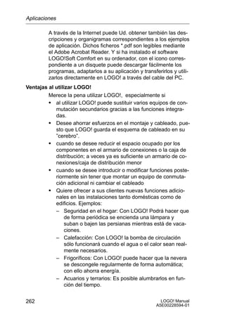 Aplicaciones

         A través de la Internet puede Ud. obtener también las des-
         cripciones y organigramas correspondientes a los ejemplos
         de aplicación. Dichos ficheros *.pdf son legibles mediante
         el Adobe Acrobat Reader. Y si ha instalado el software
         LOGO!Soft Comfort en su ordenador, con el icono corres-
         pondiente a un disquete puede descargar fácilmente los
         programas, adaptarlos a su aplicación y transferirlos y utili-
         zarlos directamente en LOGO! a través del cable del PC.
Ventajas al utilizar LOGO!
         Merece la pena utilizar LOGO!, especialmente si
         S al utilizar LOGO! puede sustituir varios equipos de con-
            mutación secundarios gracias a las funciones integra-
            das.
         S Desee ahorrar esfuerzos en el montaje y cableado, pue-
            sto que LOGO! guarda el esquema de cableado en su
            ”cerebro”.
         S cuando se desee reducir el espacio ocupado por los
            componentes en el armario de conexiones o la caja de
            distribución; a veces ya es suficiente un armario de co-
            nexiones/caja de distribución menor
         S cuando se desee introducir o modificar funciones poste-
            riormente sin tener que montar un equipo de conmuta-
            ción adicional ni cambiar el cableado
         S Quiere ofrecer a sus clientes nuevas funciones adicio-
            nales en las instalaciones tanto domésticas como de
            edificios. Ejemplos:
            – Seguridad en el hogar: Con LOGO! Podrá hacer que
                 de forma periódica se encienda una lámpara y
                 suban o bajen las persianas mientras está de vaca-
                 ciones.
            – Calefacción: Con LOGO! la bomba de circulación
                 sólo funcionará cuando el agua o el calor sean real-
                 mente necesarios.
            – Frigoríficos: Con LOGO! puede hacer que la nevera
                 se descongele regularmente de forma automática;
                 con ello ahorra energía.
            – Acuarios y terrarios: Es posible alumbrarlos en fun-
                 ción del tiempo.


262                                                       LOGO! Manual
                                                        A5E00228594-01
 