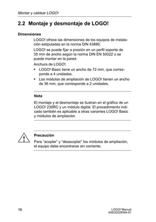 Montar y cablear LOGO!

2.2 Montaje y desmontaje de LOGO!
Dimensiones
        LOGO! ofrece las dimensiones de los equipos de instala-
        ción estipuladas en la norma DIN 43880.
        LOGO! se puede fijar a presión en un perfil soporte de
        35 mm de ancho según la norma DIN EN 50022 o se
        puede montar en la pared.
        Anchura de LOGO!:
        S LOGO! Basic tiene un ancho de 72 mm, que corres-
           ponde a 4 unidades.
        S Los módulos de ampliación de LOGO! tienen un ancho
           de 36 mm, que corresponde a 2 unidades.


         Nota
         El montaje y el desmontaje se ilustran en el gráfico de un
         LOGO! 230RC y un módulo digital. El procedimiento indi-
         cado también es aplicable a otras variantes LOGO! Basic
         y módulos de ampliación.




         Precaución
     !   Para “acoplar” y “desacoplar” los módulos de ampliación,
         el equipo debe encontrarse sin corriente.




16                                                      LOGO! Manual
                                                      A5E00228594-01
 