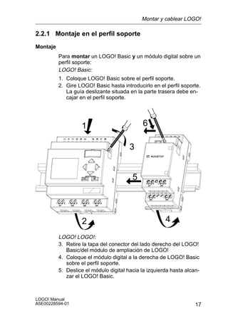 Montar y cablear LOGO!

2.2.1 Montaje en el perfil soporte
Montaje
          Para montar un LOGO! Basic y un módulo digital sobre un
          perfil soporte:
          LOGO! Basic:
          1. Coloque LOGO! Basic sobre el perfil soporte.
          2. Gire LOGO! Basic hasta introducirlo en el perfil soporte.
             La guía deslizante situada en la parte trasera debe en-
             cajar en el perfil soporte.




                   1                         6

                                        3


                                         5




                   2                                   4
          LOGO! LOGO!:
          3. Retire la tapa del conector del lado derecho del LOGO!
             Basic/del módulo de ampliación de LOGO!
          4. Coloque el módulo digital a la derecha de LOGO! Basic
             sobre el perfil soporte.
          5. Deslice el módulo digital hacia la izquierda hasta alcan-
             zar el LOGO! Basic.



LOGO! Manual
A5E00228594-01                                                      17
 