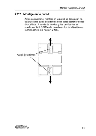 Montar y cablear LOGO!

2.2.2 Montaje en la pared
         Antes de realizar el montaje en la pared se desplazan ha-
         cia afuera las guías deslizantes de la parte posterior de los
         dispositivos. A través de las dos guías deslizantes se
         puede montar LOGO! en la pared con dos tornillos O 4mm
         (par de apriete 0,8 hasta 1,2 Nm).




  Guías deslizantes




LOGO! Manual
A5E00228594-01                                                     21
 