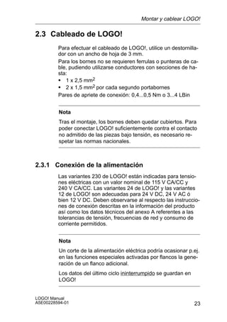 Montar y cablear LOGO!

2.3 Cableado de LOGO!
         Para efectuar el cableado de LOGO!, utilice un destornilla-
         dor con un ancho de hoja de 3 mm.
         Para los bornes no se requieren ferrulas o punteras de ca-
         ble, pudiendo utilizarse conductores con secciones de ha-
         sta:
         S 1 x 2,5 mm2
         S 2 x 1,5 mm2 por cada segundo portabornes
         Pares de apriete de conexión: 0,4...0,5 Nm o 3...4 LBin


         Nota
         Tras el montaje, los bornes deben quedar cubiertos. Para
         poder conectar LOGO! suficientemente contra el contacto
         no admitido de las piezas bajo tensión, es necesario re-
         spetar las normas nacionales.



2.3.1 Conexión de la alimentación
         Las variantes 230 de LOGO! están indicadas para tensio-
         nes eléctricas con un valor nominal de 115 V CA/CC y
         240 V CA/CC. Las variantes 24 de LOGO! y las variantes
         12 de LOGO! son adecuadas para 24 V DC, 24 V AC ó
         bien 12 V DC. Deben observarse al respecto las instruccio-
         nes de conexión descritas en la información del producto
         así como los datos técnicos del anexo A referentes a las
         tolerancias de tensión, frecuencias de red y consumo de
         corriente permitidos.


         Nota
         Un corte de la alimentación eléctrica podría ocasionar p.ej.
         en las funciones especiales activadas por flancos la gene-
         ración de un flanco adicional.
         Los datos del último ciclo ininterrumpido se guardan en
         LOGO!


LOGO! Manual
A5E00228594-01                                                     23
 