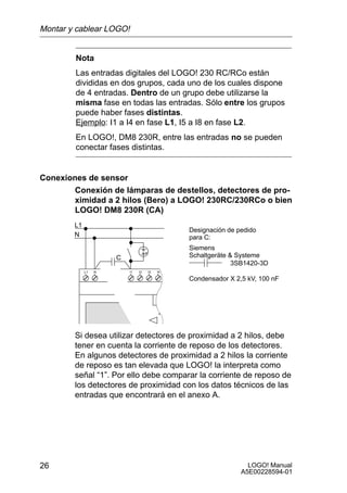 Montar y cablear LOGO!


        Nota
        Las entradas digitales del LOGO! 230 RC/RCo están
        divididas en dos grupos, cada uno de los cuales dispone
        de 4 entradas. Dentro de un grupo debe utilizarse la
        misma fase en todas las entradas. Sólo entre los grupos
        puede haber fases distintas.
        Ejemplo: I1 a I4 en fase L1, I5 a I8 en fase L2.
        En LOGO!, DM8 230R, entre las entradas no se pueden
        conectar fases distintas.


Conexiones de sensor
        Conexión de lámparas de destellos, detectores de pro-
        ximidad a 2 hilos (Bero) a LOGO! 230RC/230RCo o bien
        LOGO! DM8 230R (CA)
        L1
                                       Designación de pedido
        N                              para C:
                                       Siemens
                      C                Schaltgeräte  Systeme
                                                     3SB1420-3D
             L1   N

                                       Condensador X 2,5 kV, 100 nF




        Si desea utilizar detectores de proximidad a 2 hilos, debe
        tener en cuenta la corriente de reposo de los detectores.
        En algunos detectores de proximidad a 2 hilos la corriente
        de reposo es tan elevada que LOGO! la interpreta como
        señal “1”. Por ello debe comparar la corriente de reposo de
        los detectores de proximidad con los datos técnicos de las
        entradas que encontrará en el anexo A.




26                                                       LOGO! Manual
                                                       A5E00228594-01
 