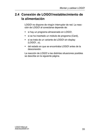 Montar y cablear LOGO!

2.4 Conexión de LOGO!/restablecimiento de
    la alimentación
         LOGO! no dispone de ningún interruptor de red. La reac-
         ción de LOGO! al conectarse depende de:
         S si hay un programa almacenado en LOGO!,
         S si se ha insertado un módulo de programa (Card),
         S si se trata de un variante de LOGO! sin display
            (LOGO!...o),
         S del estado en que se encontraba LOGO! antes de la
            desconexión.
         La reacción de LOGO! a las distintas situaciones posibles
         se describe en la siguiente página.




LOGO! Manual
A5E00228594-01                                                     33
 