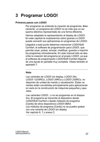 3 Programar LOGO!
Primeros pasos con LOGO!
        Por programar se entiende la creación de programas. Bási-
        camente, un programa de LOGO! no es más que un es-
        quema eléctrico representado de una forma diferente.
        Hemos adaptado la representación al display de LOGO!.
        En este capítulo le mostraremos cómo gracias a LOGO!
        puede convertir sus aplicaciones en programas de LOGO!.
        Llegados a este punto debemos mencionar LOGO!Soft
        Comfort, el software de programación para LOGO!, que
        permite crear, probar, simular, modificar, guardar e imprimir
        los programas cómodamente. En este manual sólo se des-
        cribe la creación del programa en el propio LOGO!, ya que
        el software de programación LOGO!Soft Comfort dispone
        de una ayuda en pantalla muy completa. Véase también el
        apartado 7.


         Nota
         Las variantes de LOGO! sin display, LOGO! 24o,
         LOGO! 12/24RCo, LOGO! 24RCo y LOGO! 230RCo, no
         disponen de unidad de mando y visualización. Éstas va-
         riantes están concebidas principalmente para aplicaciones
         en serie en la construcción de máquinas pequeñas y apa-
         ratos.
         Las variantes LOGO!...o no se programan en el disposi-
         tivo. El programa se transmite al dispositivo desde
         LOGO!Soft Comfort o desde módulos de programa
         (Cards) de otros dispositivos LOGO!-0BA4.
         Los módulos de programa (Cards) no se pueden grabar
         con una variante de LOGO! sin display.
         Ver capítulo 6, 7 y anexo C.




LOGO! Manual
A5E00228594-01                                                    37
 