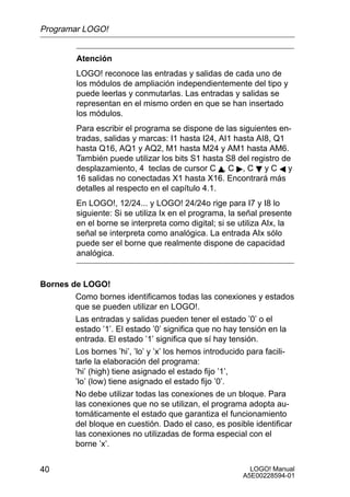 Programar LOGO!


         Atención
         LOGO! reconoce las entradas y salidas de cada uno de
         los módulos de ampliación independientemente del tipo y
         puede leerlas y conmutarlas. Las entradas y salidas se
         representan en el mismo orden en que se han insertado
         los módulos.
         Para escribir el programa se dispone de las siguientes en-
         tradas, salidas y marcas: I1 hasta I24, AI1 hasta AI8, Q1
         hasta Q16, AQ1 y AQ2, M1 hasta M24 y AM1 hasta AM6.
         También puede utilizar los bits S1 hasta S8 del registro de
         desplazamiento, 4 teclas de cursor C Y, C , C B y C A y
         16 salidas no conectadas X1 hasta X16. Encontrará más
         detalles al respecto en el capítulo 4.1.
         En LOGO!, 12/24... y LOGO! 24/24o rige para I7 y I8 lo
         siguiente: Si se utiliza Ix en el programa, la señal presente
         en el borne se interpreta como digital; si se utiliza AIx, la
         señal se interpreta como analógica. La entrada AIx sólo
         puede ser el borne que realmente dispone de capacidad
         analógica.


Bornes de LOGO!
        Como bornes identificamos todas las conexiones y estados
        que se pueden utilizar en LOGO!.
        Las entradas y salidas pueden tener el estado ’0’ o el
        estado ’1’. El estado ’0’ significa que no hay tensión en la
        entrada. El estado ’1’ significa que sí hay tensión.
        Los bornes ’hi’, ’lo’ y ’x’ los hemos introducido para facili-
        tarle la elaboración del programa:
        ’hi’ (high) tiene asignado el estado fijo ’1’,
        ’lo’ (low) tiene asignado el estado fijo ’0’.
        No debe utilizar todas las conexiones de un bloque. Para
        las conexiones que no se utilizan, el programa adopta au-
        tomáticamente el estado que garantiza el funcionamiento
        del bloque en cuestión. Dado el caso, es posible identificar
        las conexiones no utilizadas de forma especial con el
        borne ’x’.


40                                                        LOGO! Manual
                                                        A5E00228594-01
 