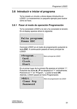 Programar LOGO!

3.6 Introducir e iniciar el programa
         Ya ha creado un circuito y ahora desea introducirlo en
         LOGO!. Le mostraremos un pequeño ejemplo para ilustrar
         cómo se hace.

3.6.1 Pasar al modo de operación Programación
         Ya ha conectado LOGO! a la red y ha conectado la tensión.
         En el display aparece ahora lo siguiente:


           Falta programa
           Press ESC

         Conmute LOGO! en el modo de programación pulsando la
         tecla ESC. A continuación pasará al menú principal de
         LOGO!:

           Program..                  Menú principal de LOGO!
            Card..
            Clock..
            Start
         En el primer lugar de la primera fila aparece el símbolo “”.
         Pulsando las teclas y se desplaza el “” verticalmente.
         Posicione el “” en “Program..” y pulse la tecla OK.
         Además, LOGO! pasará al menú Programación.

           Edit..                     Menú de programación de LOGO!
            Clear Prg
            Password




LOGO! Manual
A5E00228594-01                                                     51
 